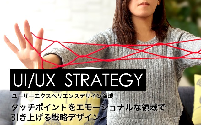 UI/UX STRATEGY　：　ユーザーエクスペリエンスデザイン領域 タッチポイントをエモーショナルな領域で
引き上げる戦略デザイン